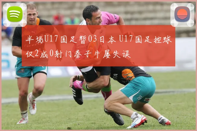 半场U17国足暂03日本 U17国足控球仅2成0射门秦子牛屡失误